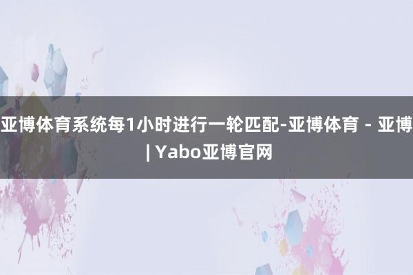 亚博体育系统每1小时进行一轮匹配-亚博体育 - 亚博 | Yabo亚博官网