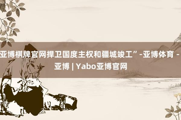 亚博棋牌官网捍卫国度主权和疆城竣工”-亚博体育 - 亚博 | Yabo亚博官网