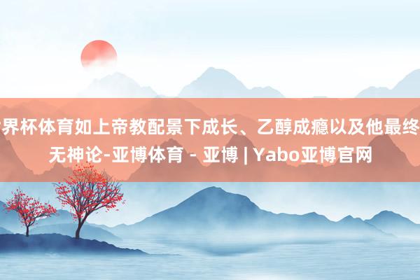 世界杯体育如上帝教配景下成长、乙醇成瘾以及他最终的无神论-亚博体育 - 亚博 | Yabo亚博官网