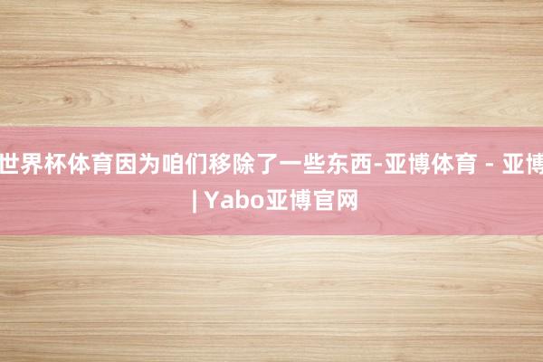 世界杯体育因为咱们移除了一些东西-亚博体育 - 亚博 | Yabo亚博官网