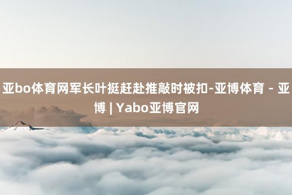 亚bo体育网军长叶挺赶赴推敲时被扣-亚博体育 - 亚博 | Yabo亚博官网