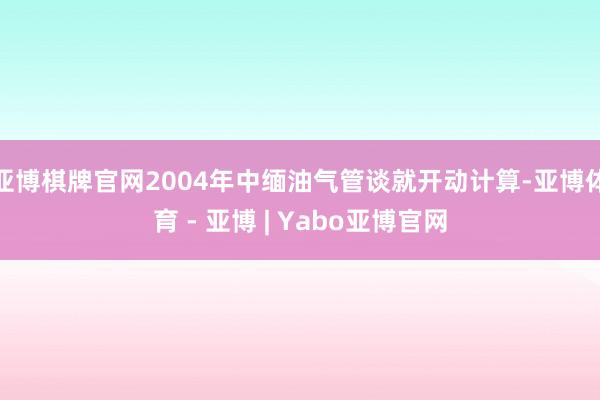 亚博棋牌官网2004年中缅油气管谈就开动计算-亚博体育 - 亚博 | Yabo亚博官网