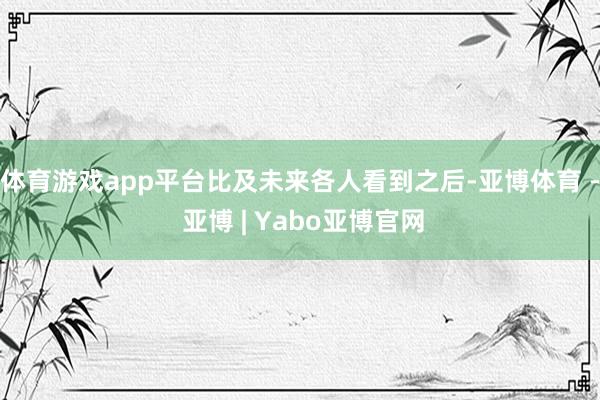 体育游戏app平台比及未来各人看到之后-亚博体育 - 亚博 | Yabo亚博官网
