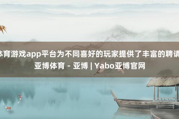 体育游戏app平台为不同喜好的玩家提供了丰富的聘请-亚博体育 - 亚博 | Yabo亚博官网
