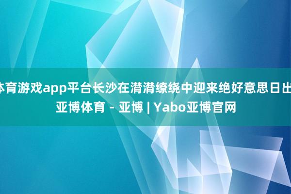 体育游戏app平台长沙在潸潸缭绕中迎来绝好意思日出-亚博体育 - 亚博 | Yabo亚博官网