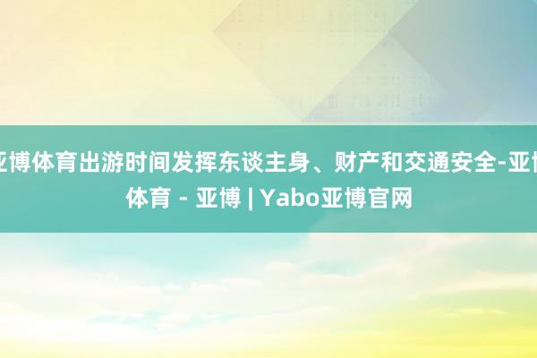 亚博体育出游时间发挥东谈主身、财产和交通安全-亚博体育 - 亚博 | Yabo亚博官网