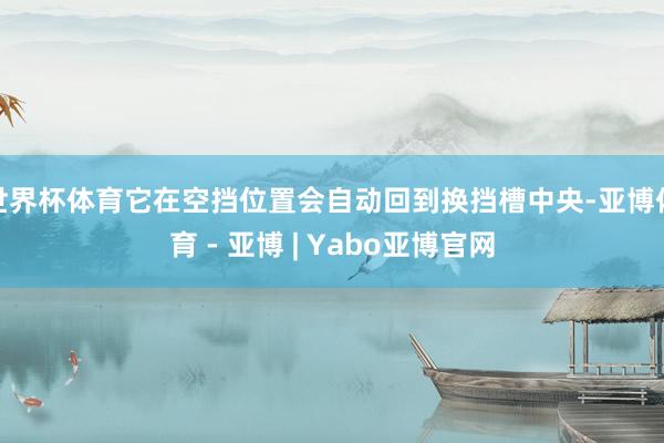 世界杯体育它在空挡位置会自动回到换挡槽中央-亚博体育 - 亚博 | Yabo亚博官网