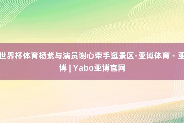 世界杯体育杨紫与演员谢心牵手逛景区-亚博体育 - 亚博 | Yabo亚博官网