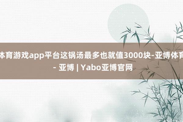 体育游戏app平台这锅汤最多也就值3000块-亚博体育 - 亚博 | Yabo亚博官网