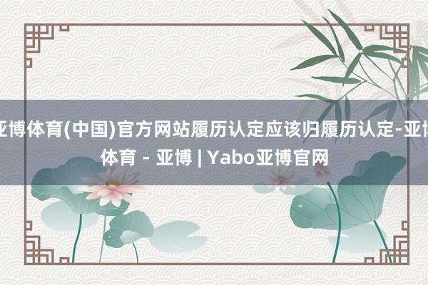 亚博体育(中国)官方网站履历认定应该归履历认定-亚博体育 - 亚博 | Yabo亚博官网