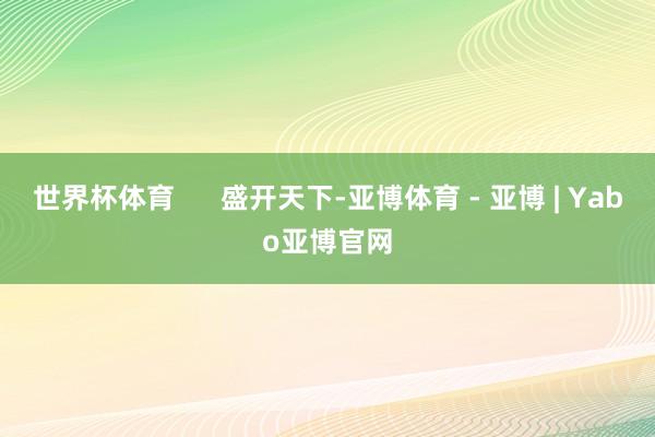 世界杯体育 盛开天下-亚博体育 - 亚博 | Yabo亚博官网