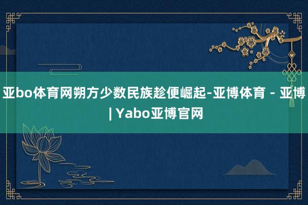 亚bo体育网朔方少数民族趁便崛起-亚博体育 - 亚博 | Yabo亚博官网