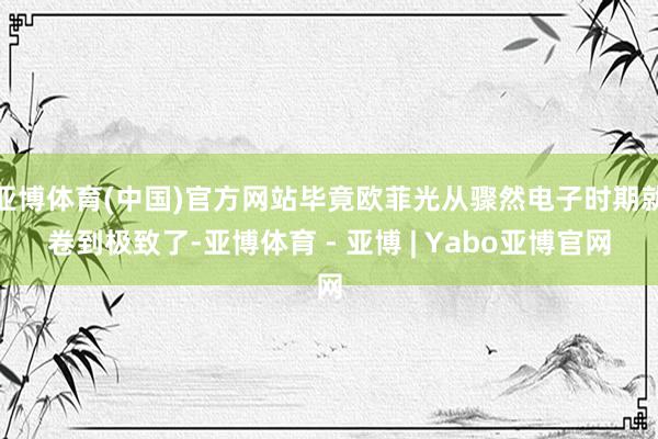 亚博体育(中国)官方网站毕竟欧菲光从骤然电子时期就卷到极致了-亚博体育 - 亚博 | Yabo亚博官网