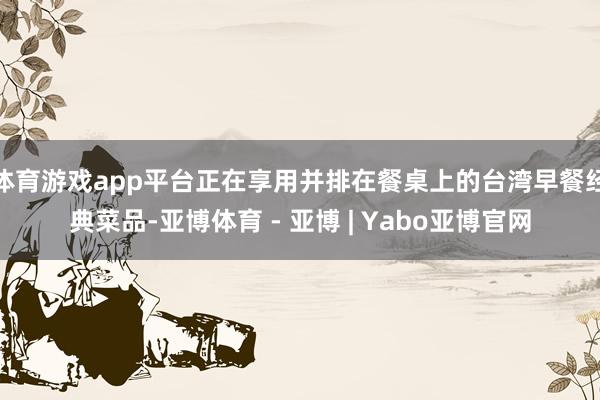 体育游戏app平台正在享用并排在餐桌上的台湾早餐经典菜品-亚博体育 - 亚博 | Yabo亚博官网