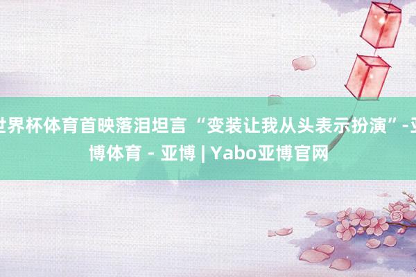 世界杯体育首映落泪坦言 “变装让我从头表示扮演”-亚博体育 - 亚博 | Yabo亚博官网