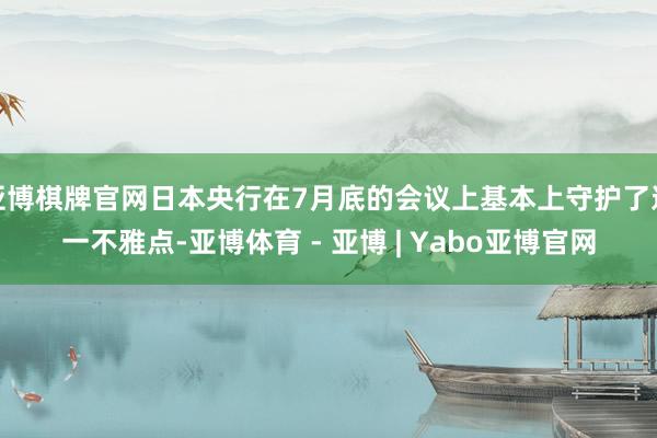 亚博棋牌官网日本央行在7月底的会议上基本上守护了这一不雅点-亚博体育 - 亚博 | Yabo亚博官网