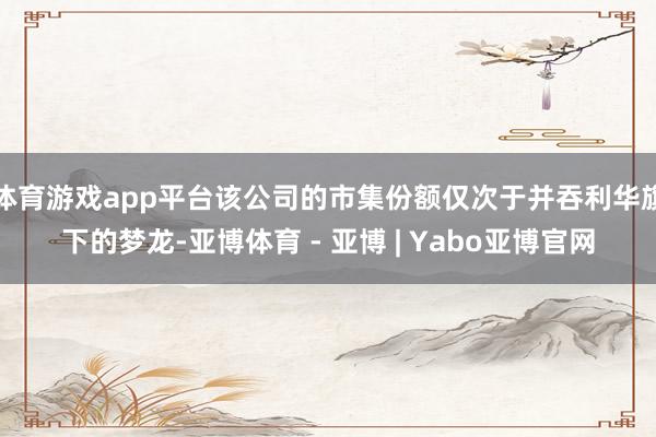 体育游戏app平台该公司的市集份额仅次于并吞利华旗下的梦龙-亚博体育 - 亚博 | Yabo亚博官网