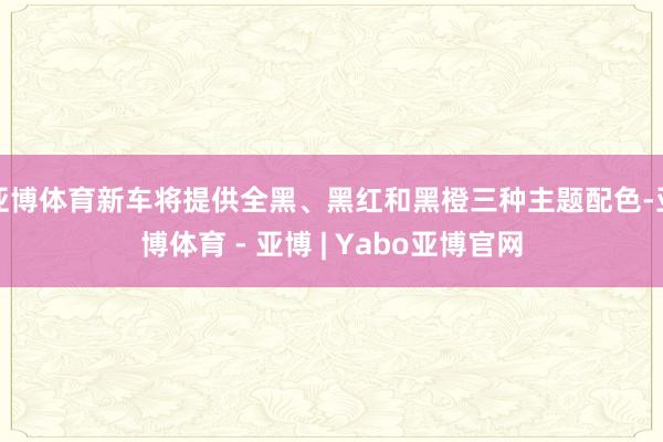 亚博体育新车将提供全黑、黑红和黑橙三种主题配色-亚博体育 - 亚博 | Yabo亚博官网