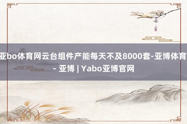 亚bo体育网云台组件产能每天不及8000套-亚博体育 - 亚博 | Yabo亚博官网