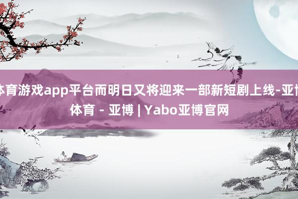 体育游戏app平台而明日又将迎来一部新短剧上线-亚博体育 - 亚博 | Yabo亚博官网