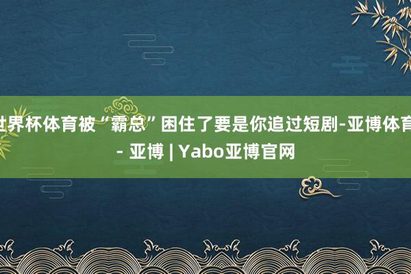 世界杯体育被“霸总”困住了要是你追过短剧-亚博体育 - 亚博 | Yabo亚博官网