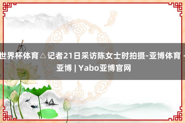 世界杯体育△记者21日采访陈女士时拍摄-亚博体育 - 亚博 | Yabo亚博官网
