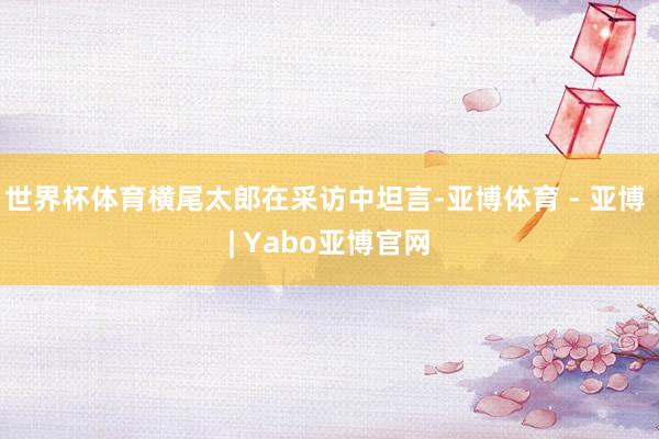 世界杯体育横尾太郎在采访中坦言-亚博体育 - 亚博 | Yabo亚博官网