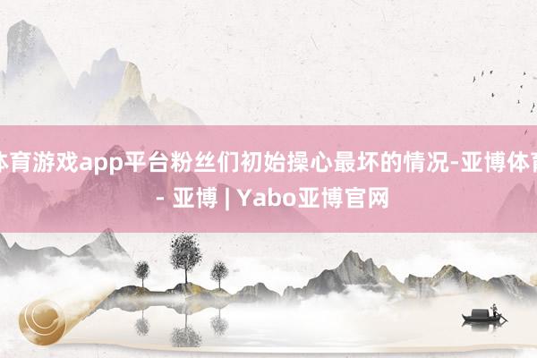 体育游戏app平台粉丝们初始操心最坏的情况-亚博体育 - 亚博 | Yabo亚博官网