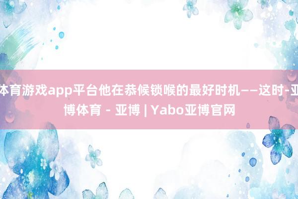 体育游戏app平台他在恭候锁喉的最好时机——这时-亚博体育 - 亚博 | Yabo亚博官网
