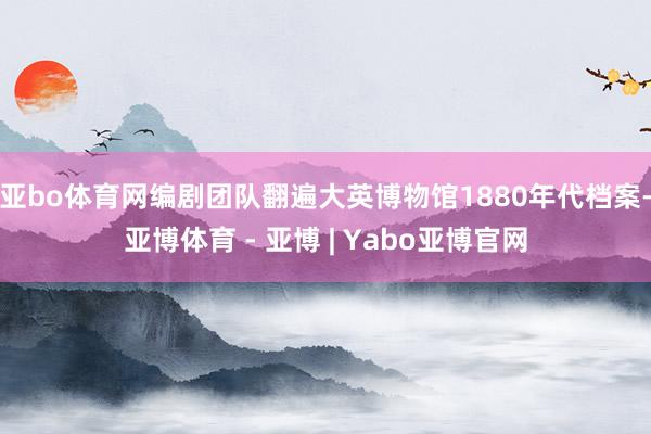 亚bo体育网编剧团队翻遍大英博物馆1880年代档案-亚博体育 - 亚博 | Yabo亚博官网