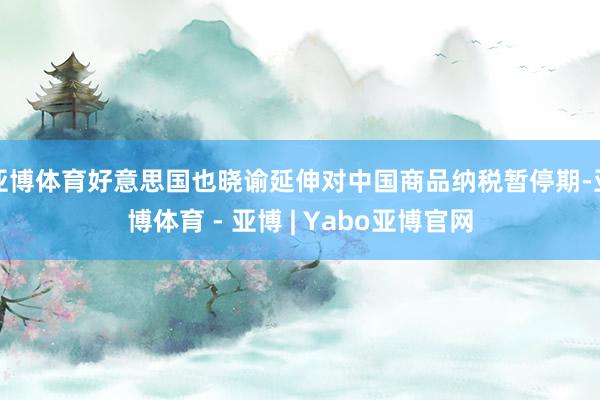 亚博体育好意思国也晓谕延伸对中国商品纳税暂停期-亚博体育 - 亚博 | Yabo亚博官网