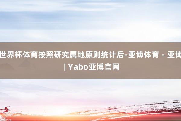 世界杯体育按照研究属地原则统计后-亚博体育 - 亚博 | Yabo亚博官网