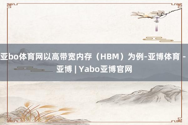 亚bo体育网以高带宽内存（HBM）为例-亚博体育 - 亚博 | Yabo亚博官网