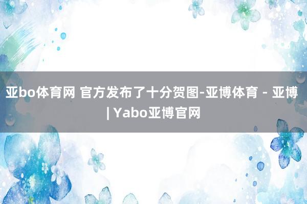 亚bo体育网 官方发布了十分贺图-亚博体育 - 亚博 | Yabo亚博官网