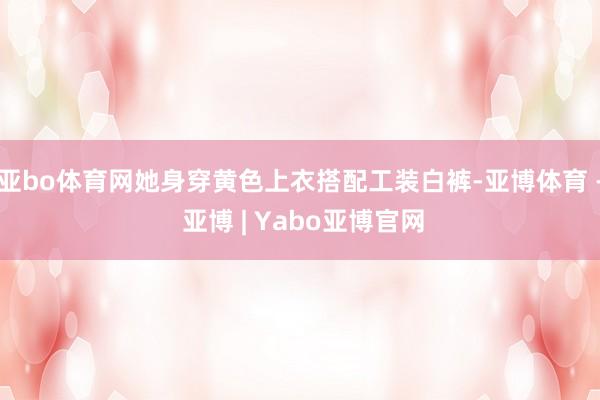 亚bo体育网她身穿黄色上衣搭配工装白裤-亚博体育 - 亚博 | Yabo亚博官网