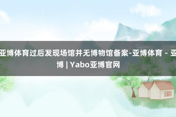 亚博体育过后发现场馆并无博物馆备案-亚博体育 - 亚博 | Yabo亚博官网
