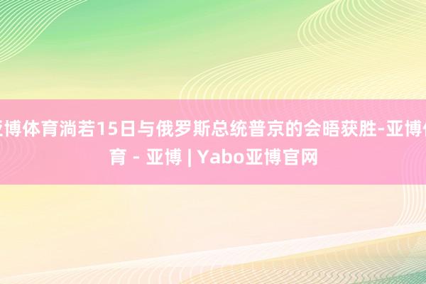 亚博体育淌若15日与俄罗斯总统普京的会晤获胜-亚博体育 - 亚博 | Yabo亚博官网