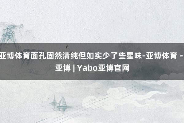 亚博体育面孔固然清纯但如实少了些星味-亚博体育 - 亚博 | Yabo亚博官网