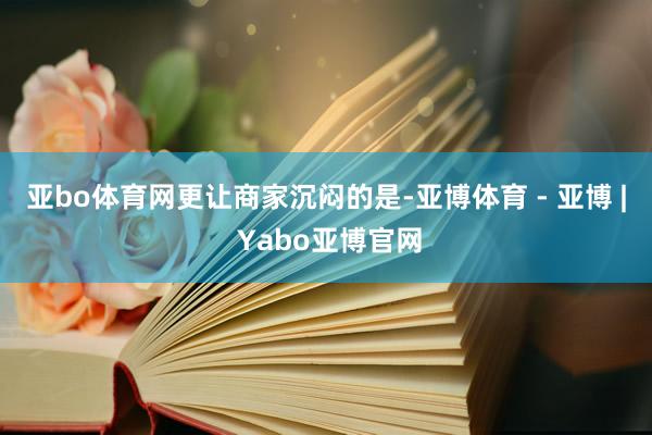 亚bo体育网　　更让商家沉闷的是-亚博体育 - 亚博 | Yabo亚博官网