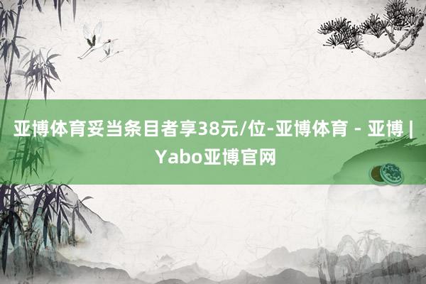 亚博体育妥当条目者享38元/位-亚博体育 - 亚博 | Yabo亚博官网