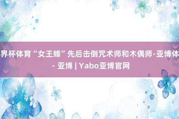 世界杯体育“女王蜂”先后击倒咒术师和木偶师-亚博体育 - 亚博 | Yabo亚博官网