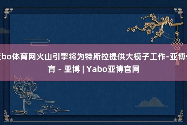 亚bo体育网火山引擎将为特斯拉提供大模子工作-亚博体育 - 亚博 | Yabo亚博官网