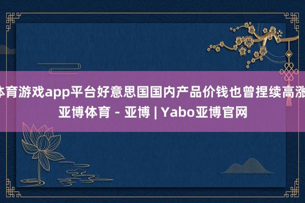 体育游戏app平台好意思国国内产品价钱也曾捏续高涨-亚博体育 - 亚博 | Yabo亚博官网