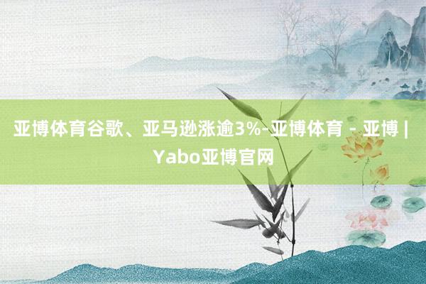亚博体育谷歌、亚马逊涨逾3%-亚博体育 - 亚博 | Yabo亚博官网