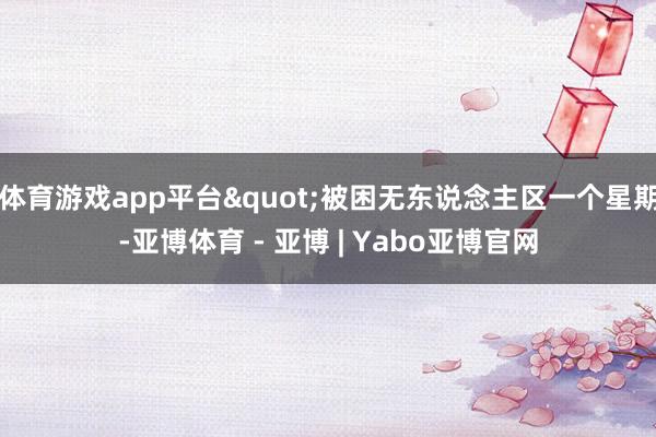 体育游戏app平台"被困无东说念主区一个星期-亚博体育 - 亚博 | Yabo亚博官网