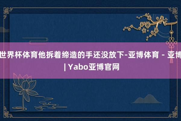 世界杯体育他拆着缔造的手还没放下-亚博体育 - 亚博 | Yabo亚博官网