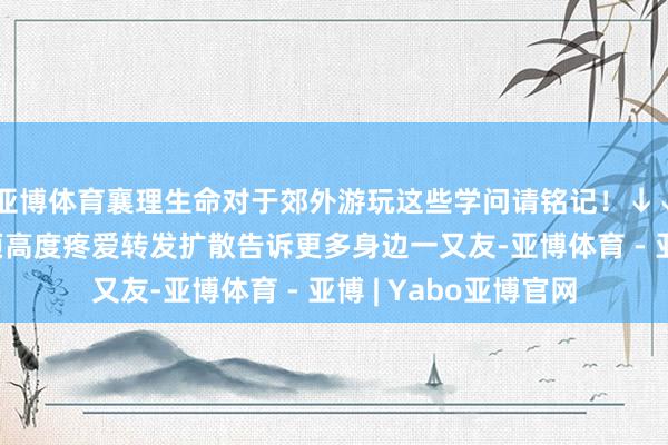 亚博体育襄理生命对于郊外游玩这些学问请铭记！↓↓↓生命仅有一次必须高度疼爱转发扩散告诉更多身边一又友-亚博体育 - 亚博 | Yabo亚博官网