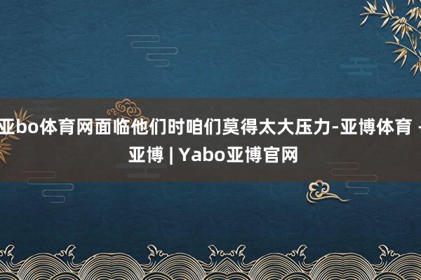 亚bo体育网面临他们时咱们莫得太大压力-亚博体育 - 亚博 | Yabo亚博官网