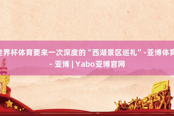 世界杯体育要来一次深度的“西湖景区巡礼”-亚博体育 - 亚博 | Yabo亚博官网