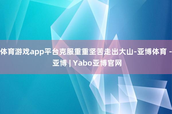 体育游戏app平台克服重重坚苦走出大山-亚博体育 - 亚博 | Yabo亚博官网